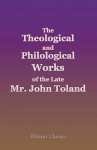 The Theological and Philological Works of the Late Mr. John Toland. Being a System of Jewish, Gentile and Mahometan Christianity